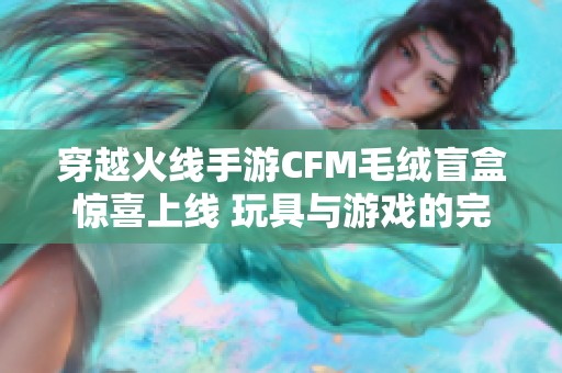 穿越火線手游CFM毛絨盲盒驚喜上線 玩具與游戲的完美跨界融合