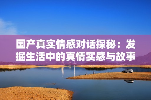 國產(chǎn)真實情感對話探秘：發(fā)掘生活中的真情實感與故事分享