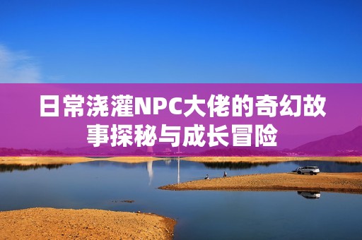 日常澆灌NPC大佬的奇幻故事探秘與成長冒險(xiǎn)
