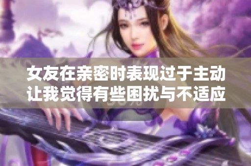 女友在親密時(shí)表現(xiàn)過(guò)于主動(dòng)讓我覺(jué)得有些困擾與不適應(yīng)