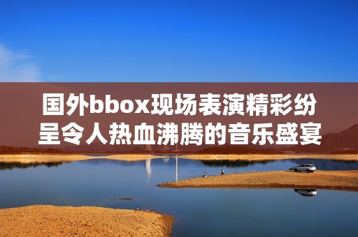 國外bbox現(xiàn)場表演精彩紛呈令人熱血沸騰的音樂盛宴 國外bbox現(xiàn)場表演精彩紛呈令人熱血沸騰的音樂盛宴