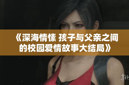 《深海情愫 孩子與父親之間的校園愛情故事大結(jié)局》 《深海情愫 孩子與父親之間的校園愛情故事大結(jié)局》