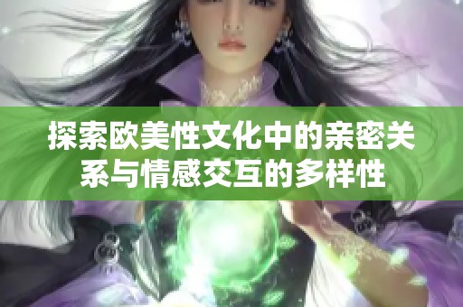 探索歐美性文化中的親密關(guān)系與情感交互的多樣性 探索歐美性文化中的親密關(guān)系與情感交互的多樣性